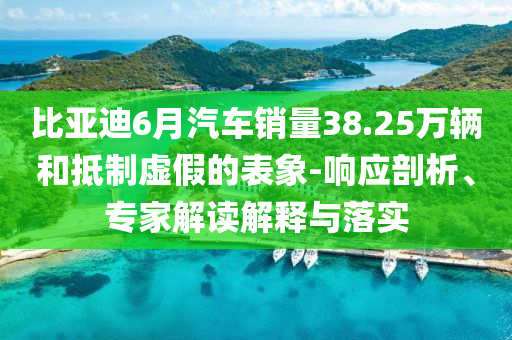 比亞迪6月汽車銷量38.25萬輛和抵制虛假的表象-響應剖析、專家解讀解釋與落實