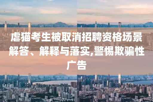 虐貓考生被取消招聘資格場景解答、解釋與落實,警惕欺騙性廣告