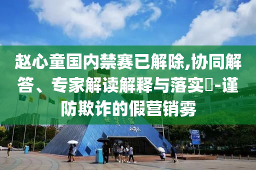 趙心童國內(nèi)禁賽已解除,協(xié)同解答、專家解讀解釋與落實?-謹防欺詐的假營銷霧