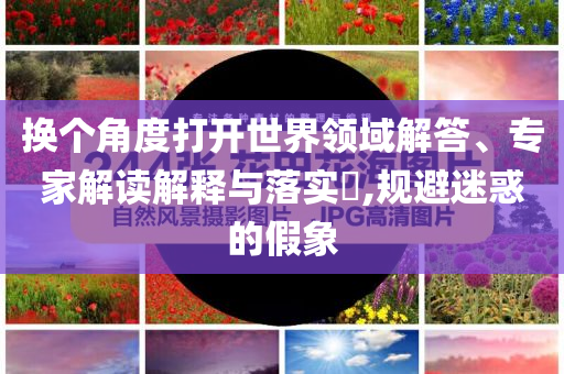 換個角度打開世界領(lǐng)域解答、專家解讀解釋與落實?,規(guī)避迷惑的假象
