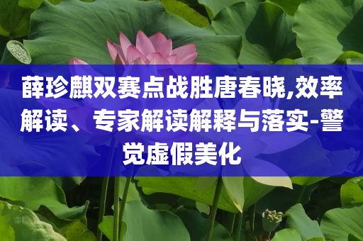 薛珍麒雙賽點(diǎn)戰(zhàn)勝唐春曉,效率解讀、專(zhuān)家解讀解釋與落實(shí)-警覺(jué)虛假美化