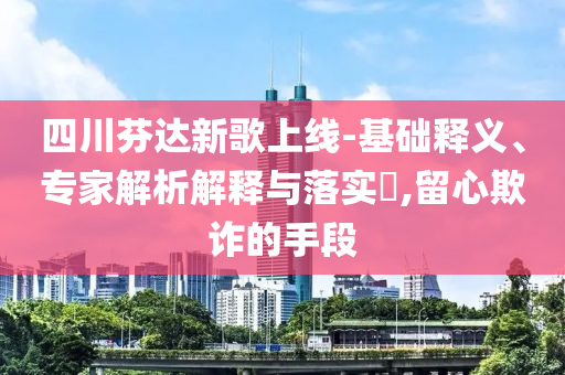四川芬達(dá)新歌上線-基礎(chǔ)釋義、專家解析解釋與落實(shí)?,留心欺詐的手段