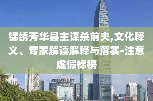 錦繡芳華縣主謀殺前夫,文化釋義、專家解讀解釋與落實(shí)-注意虛假標(biāo)榜