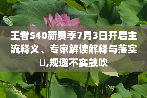 王者S40新賽季7月3日開啟主流釋義、專家解讀解釋與落實?,規(guī)避不實鼓吹