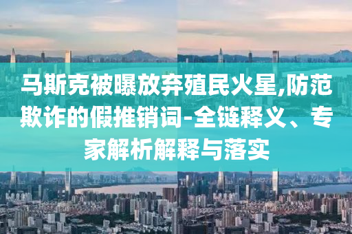馬斯克被曝放棄殖民火星,防范欺詐的假推銷詞-全鏈釋義、專家解析解釋與落實(shí)