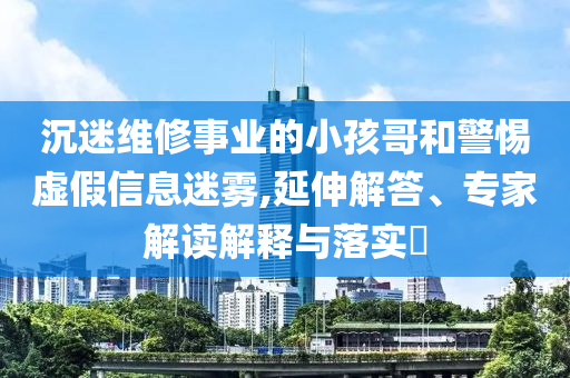 沉迷維修事業(yè)的小孩哥和警惕虛假信息迷霧,延伸解答、專(zhuān)家解讀解釋與落實(shí)?