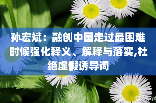 孫宏斌：融創(chuàng)中國(guó)走過(guò)最困難時(shí)候強(qiáng)化釋義、解釋與落實(shí),杜絕虛假誘導(dǎo)詞