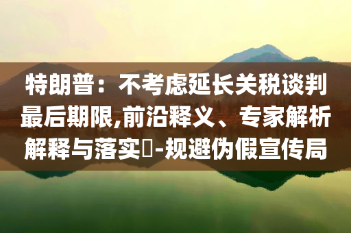 特朗普：不考慮延長關(guān)稅談判最后期限,前沿釋義、專家解析解釋與落實?-規(guī)避偽假宣傳局