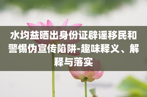 水均益曬出身份證辟謠移民和警惕偽宣傳陷阱-趣味釋義、解釋與落實