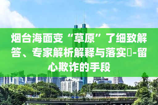 煙臺海面變“草原”了細(xì)致解答、專家解析解釋與落實?-留心欺詐的手段