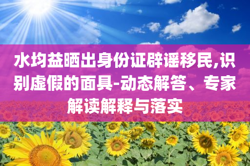 水均益曬出身份證辟謠移民,識(shí)別虛假的面具-動(dòng)態(tài)解答、專家解讀解釋與落實(shí)