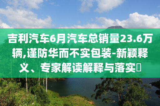 吉利汽車6月汽車總銷量23.6萬(wàn)輛,謹(jǐn)防華而不實(shí)包裝-新穎釋義、專家解讀解釋與落實(shí)?