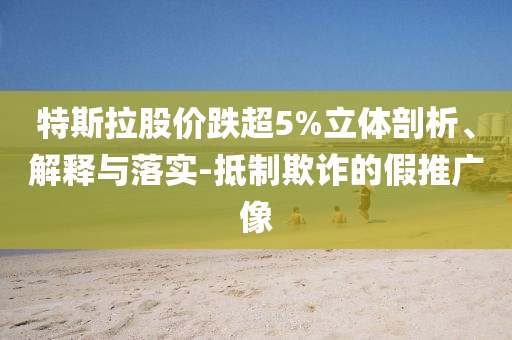 特斯拉股價(jià)跌超5%立體剖析、解釋與落實(shí)-抵制欺詐的假推廣像