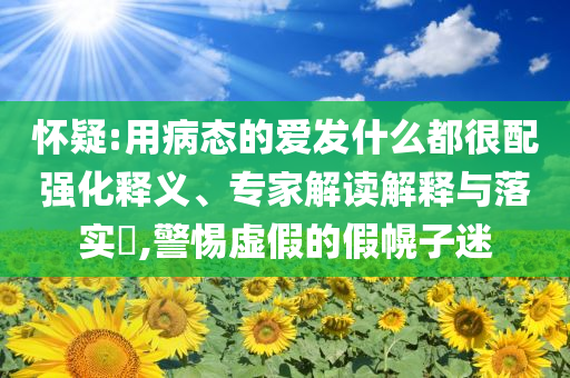懷疑:用病態(tài)的愛(ài)發(fā)什么都很配強(qiáng)化釋義、專家解讀解釋與落實(shí)?,警惕虛假的假幌子迷