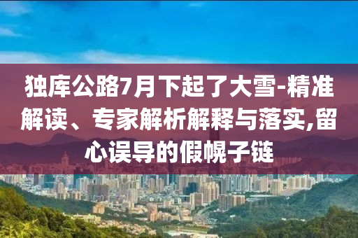 獨庫公路7月下起了大雪-精準解讀、專家解析解釋與落實,留心誤導(dǎo)的假幌子鏈