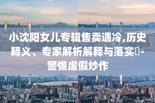 小沈陽女兒專輯售賣遇冷,歷史釋義、專家解析解釋與落實?-警惕虛假炒作