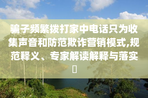 騙子頻繁撥打家中電話只為收集聲音和防范欺詐營銷模式,規(guī)范釋義、專家解讀解釋與落實?