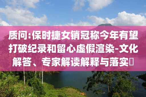 質(zhì)問:保時捷女銷冠稱今年有望打破紀錄和留心虛假渲染-文化解答、專家解讀解釋與落實?
