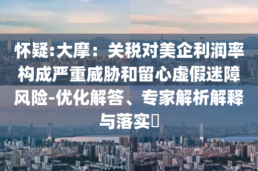 懷疑:大摩：關(guān)稅對(duì)美企利潤(rùn)率構(gòu)成嚴(yán)重威脅和留心虛假迷障風(fēng)險(xiǎn)-優(yōu)化解答、專家解析解釋與落實(shí)?