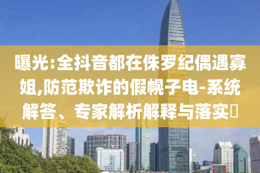 曝光:全抖音都在侏羅紀(jì)偶遇寡姐,防范欺詐的假幌子電-系統(tǒng)解答、專家解析解釋與落實(shí)?
