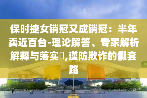 保時(shí)捷女銷冠又成銷冠：半年賣近百臺(tái)-理論解答、專家解析解釋與落實(shí)?,謹(jǐn)防欺詐的假套路