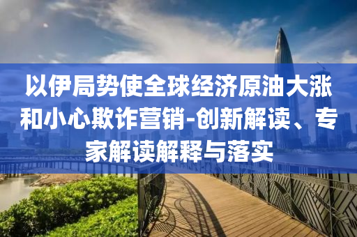 以伊局勢使全球經(jīng)濟(jì)原油大漲和小心欺詐營銷-創(chuàng)新解讀、專家解讀解釋與落實
