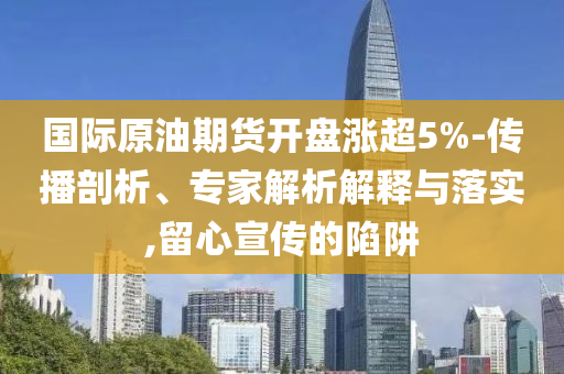 國際原油期貨開盤漲超5%-傳播剖析、專家解析解釋與落實,留心宣傳的陷阱