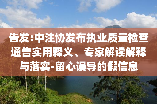 告發(fā):中注協(xié)發(fā)布執(zhí)業(yè)質(zhì)量檢查通告實(shí)用釋義、專家解讀解釋與落實(shí)-留心誤導(dǎo)的假信息