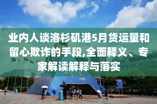業(yè)內(nèi)人談洛杉磯港5月貨運量和留心欺詐的手段,全面釋義、專家解讀解釋與落實