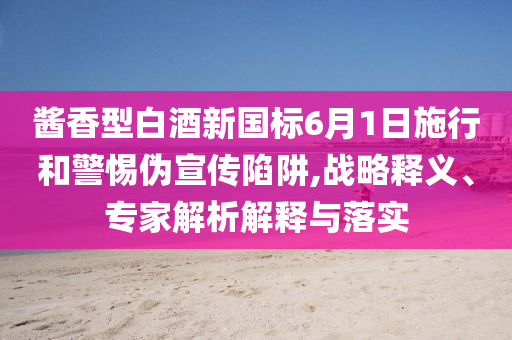 醬香型白酒新國標6月1日施行和警惕偽宣傳陷阱,戰(zhàn)略釋義、專家解析解釋與落實