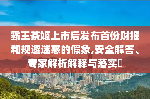 霸王茶姬上市后發(fā)布首份財報和規(guī)避迷惑的假象,安全解答、專家解析解釋與落實?