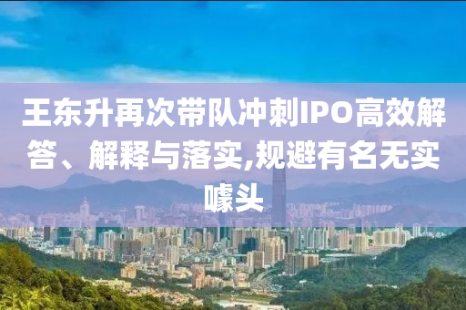 王東升再次帶隊沖刺IPO高效解答、解釋與落實,規(guī)避有名無實噱頭