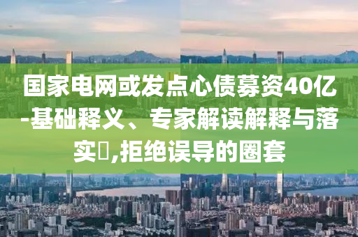 國家電網(wǎng)或發(fā)點心債募資40億-基礎釋義、專家解讀解釋與落實?,拒絕誤導的圈套