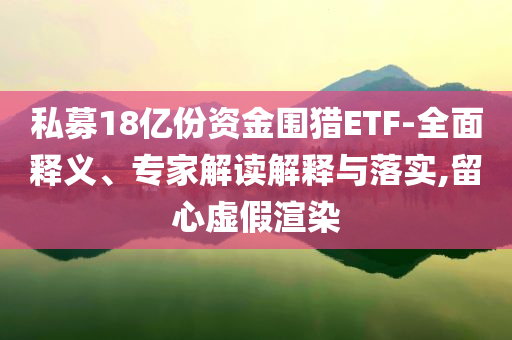 私募18億份資金圍獵ETF-全面釋義、專家解讀解釋與落實(shí),留心虛假渲染