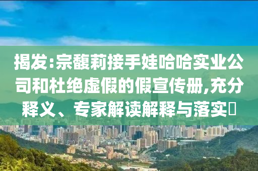 揭發(fā):宗馥莉接手娃哈哈實(shí)業(yè)公司和杜絕虛假的假宣傳冊(cè),充分釋義、專家解讀解釋與落實(shí)?