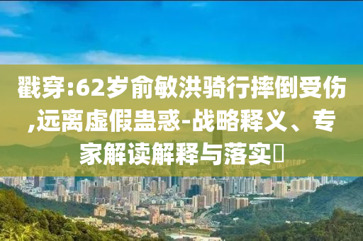 戳穿:62歲俞敏洪騎行摔倒受傷,遠(yuǎn)離虛假蠱惑-戰(zhàn)略釋義、專家解讀解釋與落實(shí)?