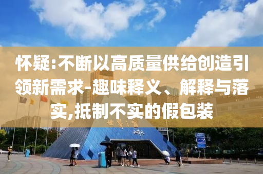 懷疑:不斷以高質(zhì)量供給創(chuàng)造引領(lǐng)新需求-趣味釋義、解釋與落實,抵制不實的假包裝