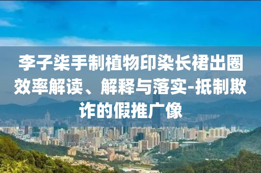 李子柒手制植物印染長裙出圈效率解讀、解釋與落實-抵制欺詐的假推廣像