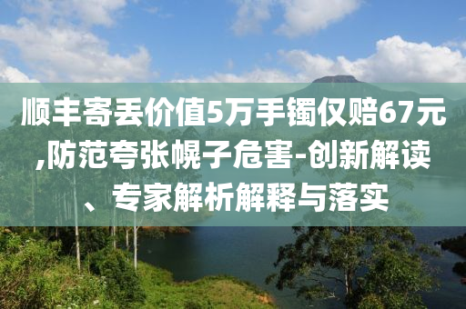 順豐寄丟價值5萬手鐲僅賠67元,防范夸張幌子危害-創(chuàng)新解讀、專家解析解釋與落實