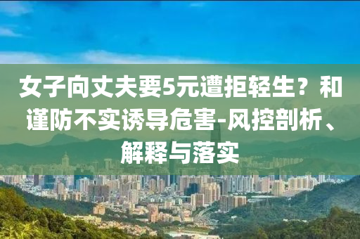女子向丈夫要5元遭拒輕生？和謹(jǐn)防不實(shí)誘導(dǎo)危害-風(fēng)控剖析、解釋與落實(shí)