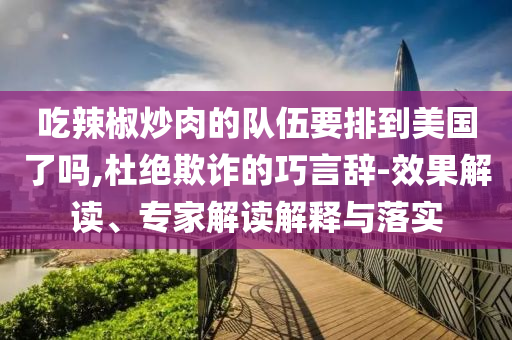 吃辣椒炒肉的隊(duì)伍要排到美國了嗎,杜絕欺詐的巧言辭-效果解讀、專家解讀解釋與落實(shí)