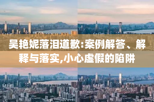 吳艷妮落淚道歉:案例解答、解釋與落實(shí),小心虛假的陷阱