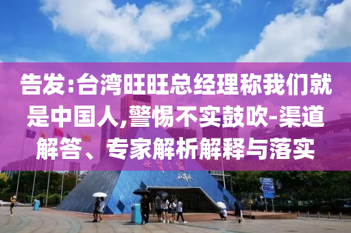 告發(fā):臺灣旺旺總經理稱我們就是中國人,警惕不實鼓吹-渠道解答、專家解析解釋與落實