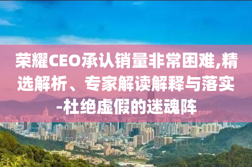 榮耀CEO承認銷量非常困難,精選解析、專家解讀解釋與落實-杜絕虛假的迷魂陣