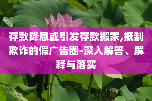 存款降息或引發(fā)存款搬家,抵制欺詐的假廣告圈-深入解答、解釋與落實