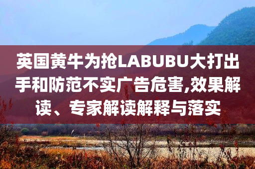 英國黃牛為搶LABUBU大打出手和防范不實廣告危害,效果解讀、專家解讀解釋與落實