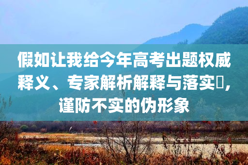 假如讓我給今年高考出題權(quán)威釋義、專家解析解釋與落實?,謹(jǐn)防不實的偽形象