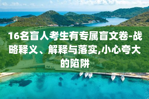 16名盲人考生有專屬盲文卷-戰(zhàn)略釋義、解釋與落實,小心夸大的陷阱
