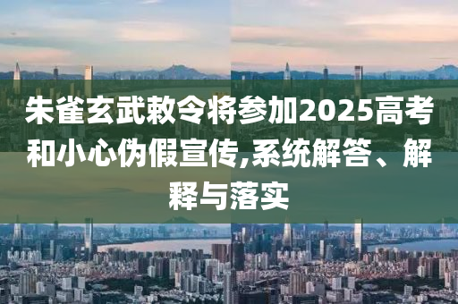 朱雀玄武敕令將參加2025高考和小心偽假宣傳,系統(tǒng)解答、解釋與落實(shí)