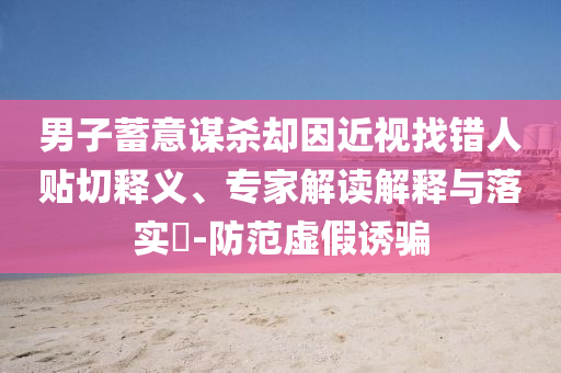 男子蓄意謀殺卻因近視找錯(cuò)人貼切釋義、專家解讀解釋與落實(shí)?-防范虛假誘騙